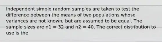 Independent simple random samples are taken to test the difference between the means of two populations whose variances are not known, but are assumed to be equal. The sample sizes are n1 = 32 and n2 = 40. The correct distribution to use is the