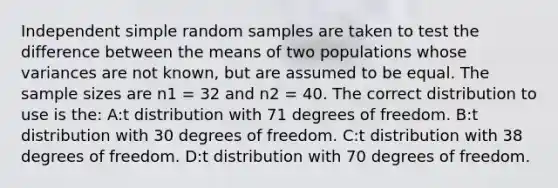 Independent simple random samples are taken to test the difference between the means of two populations whose variances are not known, but are assumed to be equal. The sample sizes are n1 = 32 and n2 = 40. The correct distribution to use is the: A:t distribution with 71 degrees of freedom. B:t distribution with 30 degrees of freedom. C:t distribution with 38 degrees of freedom. D:t distribution with 70 degrees of freedom.