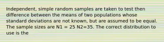 Independent, simple random samples are taken to test then difference between the means of two populations whose standard deviations are not known, but are assumed to be equal. The sample sizes are N1 = 25 N2=35. The correct distribution to use is the