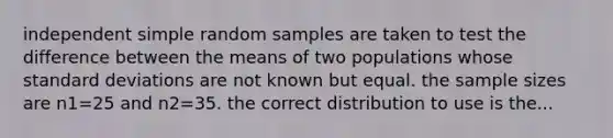 independent simple random samples are taken to test the difference between the means of two populations whose standard deviations are not known but equal. the sample sizes are n1=25 and n2=35. the correct distribution to use is the...