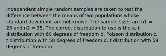 Independent simple random samples are taken to test the difference between the means of two populations whose standard deviations are not known. The sample sizes are n1 = 25 and n2 = 35. The correct distribution to use is the a. t distribution with 60 degrees of freedom b. Poisson distribution c. t distribution with 58 degrees of freedom d. t distribution with 59 degrees of freedom