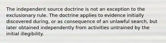 The independent source doctrine is not an exception to the exclusionary rule. The doctrine applies to evidence initially discovered during, or as consequence of an unlawful search, but later obtained independently from activities untrained by the initial illegibility.