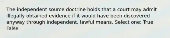 The independent source doctrine holds that a court may admit illegally obtained evidence if it would have been discovered anyway through independent, lawful means. Select one: True False