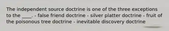 The independent source doctrine is one of the three exceptions to the ____. - false friend doctrine - silver platter doctrine - fruit of the poisonous tree doctrine - inevitable discovery doctrine