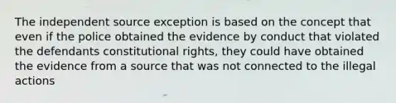 The independent source exception is based on the concept that even if the police obtained the evidence by conduct that violated the defendants constitutional rights, they could have obtained the evidence from a source that was not connected to the illegal actions