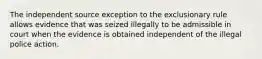 The independent source exception to the exclusionary rule allows evidence that was seized illegally to be admissible in court when the evidence is obtained independent of the illegal police action.