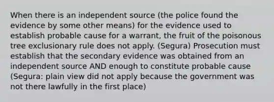 When there is an independent source (the police found the evidence by some other means) for the evidence used to establish probable cause for a warrant, the fruit of the poisonous tree exclusionary rule does not apply. (Segura) Prosecution must establish that the secondary evidence was obtained from an independent source AND enough to constitute probable cause (Segura: plain view did not apply because the government was not there lawfully in the first place)