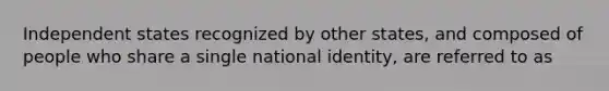 Independent states recognized by other states, and composed of people who share a single national identity, are referred to as