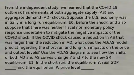 From the independent study, we learned that the COVID-19 outbreak has elements of both aggregate supply (AS) and aggregate demand (AD) shocks. Suppose the U.S. economy was initially in a long-run equilibrium, E0, before the shock, and also suppose that there was neither fiscal nor monetary policy response undertaken to mitigate the negative impacts of the COVID shock. If the COVID shock caused a reduction in AS that was larger than the reduction in AD, what does the AD/AS model predict regarding the short-run and long-run impacts on the price and output levels? Use the AD/AS diagram to see how the shifts of both AD and AS curves change Y and P to the new SR equilibrium, E1. In the short run, the equilibrium Y, real GDP ______ and the equilibrium P, price level _______.