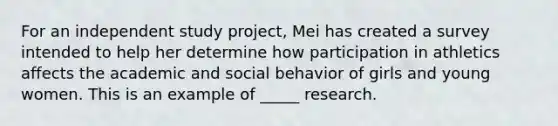 For an independent study project, Mei has created a survey intended to help her determine how participation in athletics affects the academic and social behavior of girls and young women. This is an example of _____ research.