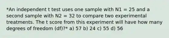 *An independent t test uses one sample with N1 = 25 and a second sample with N2 = 32 to compare two experimental treatments. The t score from this experiment will have how many degrees of freedom (df)?* a) 57 b) 24 c) 55 d) 56