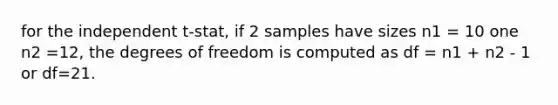 for the independent t-stat, if 2 samples have sizes n1 = 10 one n2 =12, the degrees of freedom is computed as df = n1 + n2 - 1 or df=21.