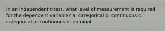 In an independent t-test, what level of measurement is required for the dependent variable? a. categorical b. continuous c. categorical or continuous d. nominal