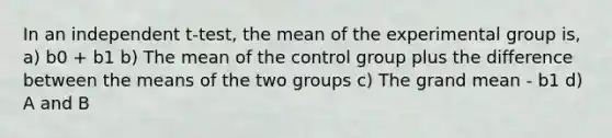 In an independent t-test, the mean of the experimental group is, a) b0 + b1 b) The mean of the control group plus the difference between the means of the two groups c) The grand mean - b1 d) A and B