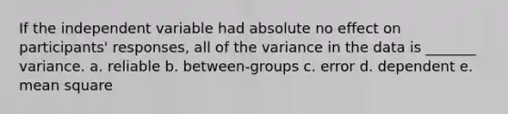 If the independent variable had absolute no effect on participants' responses, all of the variance in the data is _______ variance. a. reliable b. between-groups c. error d. dependent e. mean square