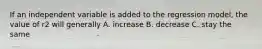 If an independent variable is added to the regression model, the value of r2 will generally A. increase B. decrease C. stay the same