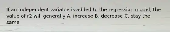 If an independent variable is added to the regression model, the value of r2 will generally A. increase B. decrease C. stay the same