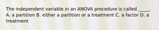 The independent variable in an ANOVA procedure is called _____. A. a partition B. either a partition or a treatment C. a factor D. a treatment