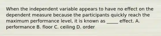 When the independent variable appears to have no effect on the dependent measure because the participants quickly reach the maximum performance level, it is known as _____ effect. A. performance B. floor C. ceiling D. order