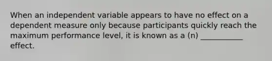 When an independent variable appears to have no effect on a dependent measure only because participants quickly reach the maximum performance level, it is known as a (n) ___________ effect.