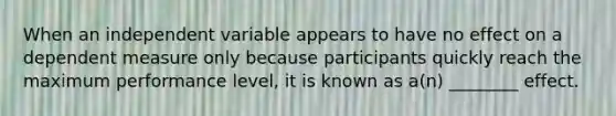 When an independent variable appears to have no effect on a dependent measure only because participants quickly reach the maximum performance level, it is known as a(n) ________ effect.