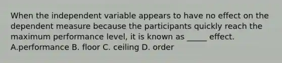 When the independent variable appears to have no effect on the dependent measure because the participants quickly reach the maximum performance level, it is known as _____ effect. A.performance B. floor C. ceiling D. order