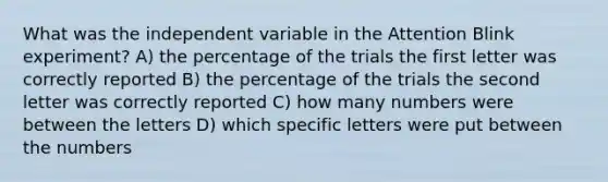 What was the independent variable in the Attention Blink experiment? A) the percentage of the trials the first letter was correctly reported B) the percentage of the trials the second letter was correctly reported C) how many numbers were between the letters D) which specific letters were put between the numbers