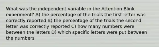 What was the independent variable in the Attention Blink experiment? A) the percentage of the trials the first letter was correctly reported B) the percentage of the trials the second letter was correctly reported C) how many numbers were between the letters D) which specific letters were put between the numbers