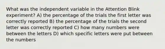 What was the independent variable in the Attention Blink experiment? A) the percentage of the trials the first letter was correctly reported B) the percentage of the trials the second letter was correctly reported C) how many numbers were between the letters D) which specific letters were put between the numbers