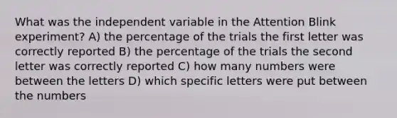 What was the independent variable in the Attention Blink experiment? A) the percentage of the trials the first letter was correctly reported B) the percentage of the trials the second letter was correctly reported C) how many numbers were between the letters D) which specific letters were put between the numbers