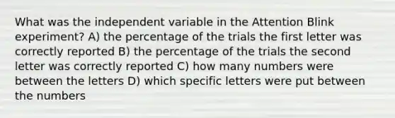 What was the independent variable in the Attention Blink experiment? A) the percentage of the trials the first letter was correctly reported B) the percentage of the trials the second letter was correctly reported C) how many numbers were between the letters D) which specific letters were put between the numbers