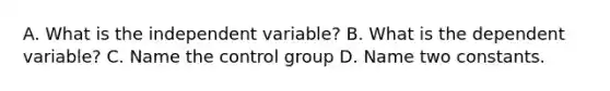 A. What is the independent variable? B. What is the dependent variable? C. Name the control group D. Name two constants.