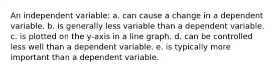 An independent variable: a. can cause a change in a dependent variable. b. is generally less variable than a dependent variable. c. is plotted on the y-axis in a line graph. d. can be controlled less well than a dependent variable. e. is typically more important than a dependent variable.