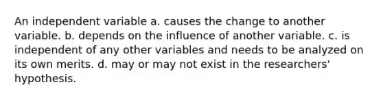 An independent variable a. causes the change to another variable. b. depends on the influence of another variable. c. is independent of any other variables and needs to be analyzed on its own merits. d. may or may not exist in the researchers' hypothesis.