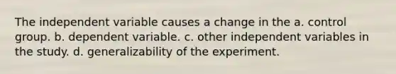 The independent variable causes a change in the a. control group. b. dependent variable. c. other independent variables in the study. d. generalizability of the experiment.