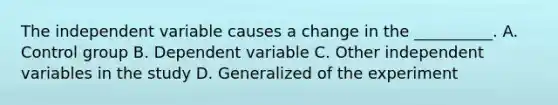 The independent variable causes a change in the __________. A. Control group B. Dependent variable C. Other independent variables in the study D. Generalized of the experiment