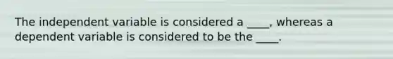 The independent variable is considered a ____, whereas a dependent variable is considered to be the ____.