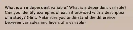 What is an independent variable? What is a dependent variable? Can you identify examples of each if provided with a description of a study? (Hint: Make sure you understand the difference between variables and levels of a variable)