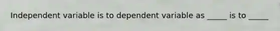 Independent variable is to dependent variable as _____ is to _____