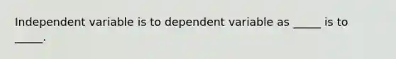 Independent variable is to dependent variable as _____ is to _____.