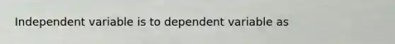 Independent variable is to dependent variable as