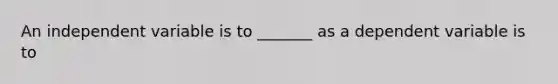 An independent variable is to _______ as a dependent variable is to