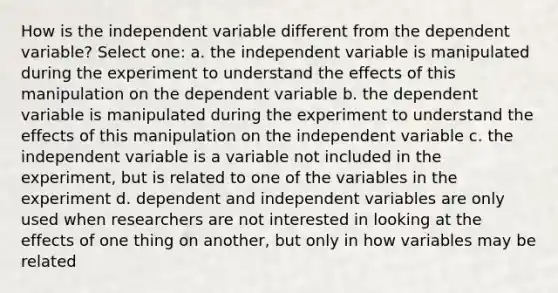 How is the independent variable different from the dependent variable? Select one: a. the independent variable is manipulated during the experiment to understand the effects of this manipulation on the dependent variable b. the dependent variable is manipulated during the experiment to understand the effects of this manipulation on the independent variable c. the independent variable is a variable not included in the experiment, but is related to one of the variables in the experiment d. dependent and independent variables are only used when researchers are not interested in looking at the effects of one thing on another, but only in how variables may be related