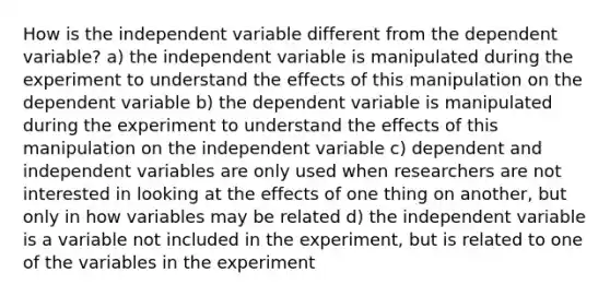 How is the independent variable different from the dependent variable? a) the independent variable is manipulated during the experiment to understand the effects of this manipulation on the dependent variable b) the dependent variable is manipulated during the experiment to understand the effects of this manipulation on the independent variable c) dependent and independent variables are only used when researchers are not interested in looking at the effects of one thing on another, but only in how variables may be related d) the independent variable is a variable not included in the experiment, but is related to one of the variables in the experiment