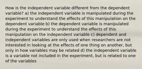 How is the independent variable different from the dependent variable? a) the independent variable is manipulated during the experiment to understand the effects of this manipulation on the dependent variable b) the dependent variable is manipulated during the experiment to understand the effects of this manipulation on the independent variable c) dependent and independent variables are only used when researchers are not interested in looking at the effects of one thing on another, but only in how variables may be related d) the independent variable is a variable not included in the experiment, but is related to one of the variables