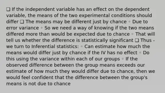 ❑ If the independent variable has an effect on the dependent variable, the means of the two experimental conditions should differ ❑ The means may be different just by chance ◦ Due to error variance ◦ So we need a way of knowing if the two means differed more than would be expected due to chance ◦ That will tell us whether the difference is statistically significant ❑ Thus - we turn to Inferential statistics: ◦ Can estimate how much the means would differ just by chance if the IV has no effect ◦ Do this using the variance within each of our groups ◦ If the observed difference between the group means exceeds our estimate of how much they would differ due to chance, then we would feel confident that the difference between the group's means is not due to chance