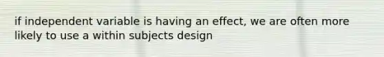 if independent variable is having an effect, we are often more likely to use a within subjects design