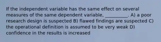 If the independent variable has the same effect on several measures of the same dependent variable, __________. A) a poor research design is suspected B) flawed findings are suspected C) the operational definition is assumed to be very weak D) confidence in the results is increased