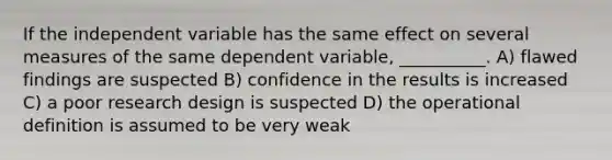 If the independent variable has the same effect on several measures of the same dependent variable, __________. A) flawed findings are suspected B) confidence in the results is increased C) a poor research design is suspected D) the operational definition is assumed to be very weak