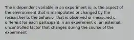 The independent variable in an experiment is: a. the aspect of the environment that is manipulated or changed by the researcher b. the behavior that is observed or measured c. different for each participant in an experiment d. an external, uncontrolled factor that changes during the course of the experiment